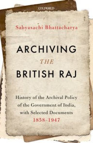 Title: Archiving the British Raj: History of the Archival Policy of the Government of India, with Selected Documents, 1858-1947, Author: Sabyasachi Bhattacharya