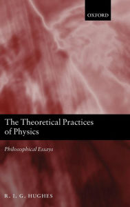 Title: The Theoretical Practices of Physics: Philosophical Essays, Author: R. I. G. Hughes