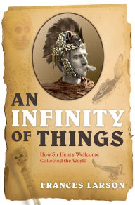 Title: An Infinity of Things: How Sir Henry Wellcome Collected the World, Author: Frances Larson