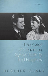 Title: The Grief of Influence: Sylvia Plath and Ted Hughes, Author: Heather Clark
