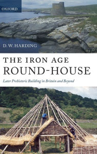 Title: The Iron Age Round-House: Later Prehistoric Building in Britain and Beyond, Author: D. W. Harding