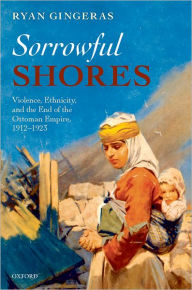 Title: Sorrowful Shores: Violence, Ethnicity, and the End of the Ottoman Empire 1912-1923, Author: Ryan Gingeras