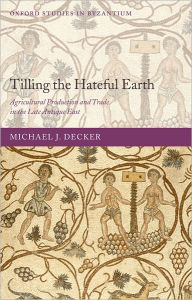 Title: Tilling the Hateful Earth: Agricultural Production and Trade in the Late Antique East, Author: Michael Decker