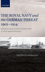 Title: The Royal Navy and the German Threat 1901-1914: Admiralty Plans to Protect British Trade in a War Against Germany, Author: Matthew S. Seligmann