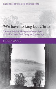 Title: `We have no king but Christ': Christian Political Thought in Greater Syria on the Eve of the Arab Conquest (c.400-585), Author: Philip Wood