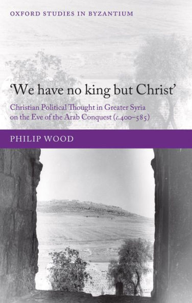 `We have no king but Christ': Christian Political Thought in Greater Syria on the Eve of the Arab Conquest (c.400-585)