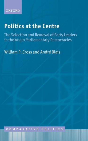 Politics at the Centre: The Selection and Removal of Party Leaders in the Anglo Parliamentary Democracies