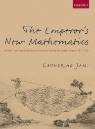 Title: The Emperor's New Mathematics: Western Learning and Imperial Authority During the Kangxi Reign (1662-1722), Author: Catherine Jami