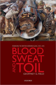 Title: Blood, Sweat, and Toil: Remaking the British Working Class, 1939-1945, Author: Geoffrey G. Field