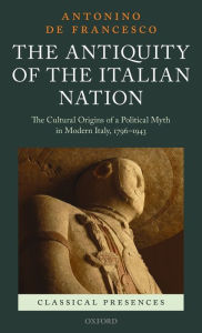 Title: The Antiquity of the Italian Nation: The Cultural Origins of a Political Myth in Modern Italy, 1796-1943, Author: Antonino De Francesco