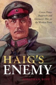 Title: Haig's Enemy: Crown Prince Rupprecht and Germany's War on the Western Front, Author: Jonathan Boff