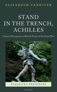 Title: Stand in the Trench, Achilles: Classical Receptions in British Poetry of the Great War, Author: Elizabeth Vandiver