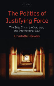 Title: The Politics of Justifying Force: The Suez Crisis, the Iraq War, and International Law, Author: Charlotte Peevers