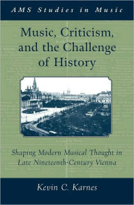 Title: Music, Criticism, and the Challenge of History: Shaping Modern Musical Thought in Late Nineteenth Century Vienna, Author: Kevin Karnes