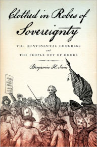 Title: Clothed in Robes of Sovereignty: The Continental Congress and the People Out of Doors, Author: Benjamin H. Irvin