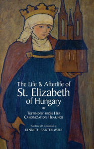 Title: The Life and Afterlife of St. Elizabeth of Hungary: Testimony from her Canonization Hearings, Author: Kenneth Baxter Wolf