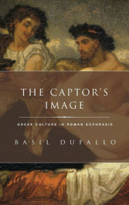 Title: The Captor's Image: Greek Culture in Roman Ecphrasis, Author: Basil Dufallo