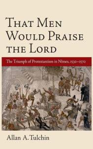 Title: That Men Would Praise the Lord: The Triumph of Protestantism in Nimes, 1530-1570, Author: Allan Tulchin