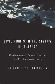 Title: Civil Rights in the Shadow of Slavery: The Constitution, Common Law, and the Civil Rights Act of 1866, Author: George A. Rutherglen