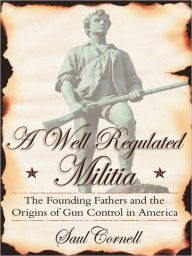 Title: A Well-Regulated Militia: The Founding Fathers and the Origins of Gun Control in America, Author: Saul  Cornell