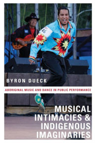 Title: Musical Intimacies and Indigenous Imaginaries: Aboriginal Music and Dance in Public Performance, Author: Byron Dueck