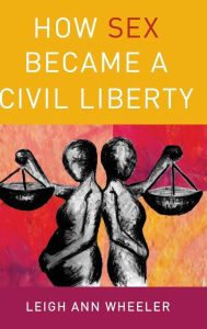 Title: How Sex Became a Civil Liberty, Author: Leigh Ann Wheeler