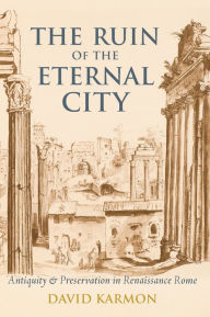 Title: The Ruin of the Eternal City: Antiquity and Preservation in Renaissance Rome, Author: David Karmon