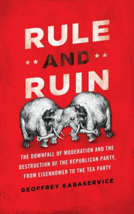 Title: Rule and Ruin: The Downfall of Moderation and the Destruction of the Republican Party, From Eisenhower to the Tea Party, Author: Geoffrey Kabaservice