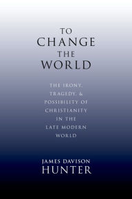 Title: To Change the World: The Irony, Tragedy, and Possibility of Christianity in the Late Modern World, Author: James Davison Hunter