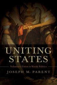 Title: Uniting States: Voluntary Union in World Politics, Author: Joseph M. Parent