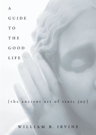 Title: A Guide to the Good Life: The Ancient Art of Stoic Joy, Author: William B. Irvine