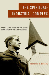 Title: The Spiritual-Industrial Complex: America's Religious Battle against Communism in the Early Cold War, Author: Jonathan P. Herzog
