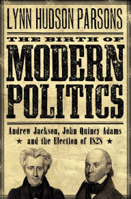 Title: The Birth of Modern Politics: Andrew Jackson, John Quincy Adams, and the Election of 1828, Author: Lynn Hudson Parsons