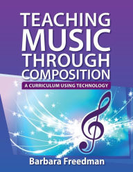 Title: Teaching Music Through Composition: A Curriculum Using Technology, Author: Barbara Freedman