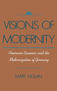 Title: Visions of Modernity: American Business and the Modernization of Germany, Author: Mary Nolan