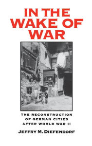 Title: In the Wake of War: The Reconstruction of German Cities after World War II, Author: Jeffry M. Diefendorf