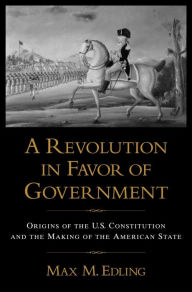 Title: A Revolution in Favor of Government: Origins of the U.S. Constitution and the Making of the American State, Author: Max M. Edling