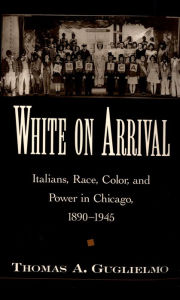 Title: White on Arrival: Italians, Race, Color, and Power in Chicago, 1890-1945, Author: Thomas A. Guglielmo