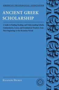 Title: Ancient Greek Scholarship: A Guide to Finding, Reading, and Understanding Scholia, Commentaries, Lexica, and Grammatiacl Treatises, from Their Beginnings to the Byzantine Period, Author: Eleanor Dickey