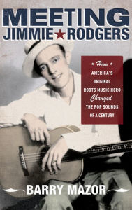 Title: Meeting Jimmie Rodgers: How America's Original Roots Music Hero Changed the Pop Sounds of a Century, Author: Barry Mazor