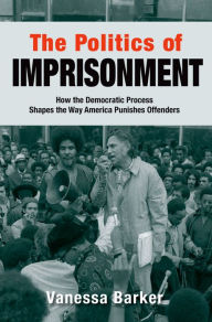 Title: The Politics of Imprisonment: How the Democratic Process Shapes the Way America Punishes Offenders, Author: Vanessa Barker