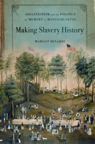 Title: Making Slavery History: Abolitionism and the Politics of Memory in Massachusetts, Author: Margot Minardi