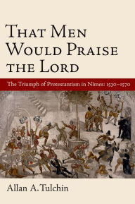 Title: That Men Would Praise the Lord: The Triumph of Protestantism in Nimes, 1530-1570, Author: Allan Tulchin