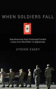 Title: When Soldiers Fall: How Americans Have Confronted Combat Losses from World War I to Afghanistan, Author: Steven Casey