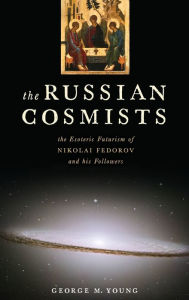 Title: The Russian Cosmists: The Esoteric Futurism of Nikolai Fedorov and His Followers, Author: George M. Young