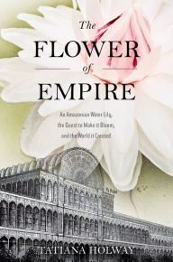 Title: The Flower of Empire: An Amazonian Water Lily, The Quest to Make it Bloom, and the World it Created, Author: Tatiana Holway