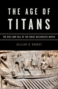 Title: The Age of Titans: The Rise and Fall of the Great Hellenistic Navies, Author: William M. Murray