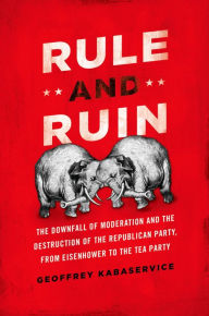 Title: Rule and Ruin: The Downfall of Moderation and the Destruction of the Republican Party, From Eisenhower to the Tea Party, Author: Geoffrey Kabaservice