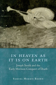 Title: In Heaven as It Is on Earth: Joseph Smith and the Early Mormon Conquest of Death, Author: Samuel Morris Brown
