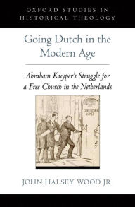 Title: Going Dutch in the Modern Age: Abraham Kuyper's Struggle for a Free Church in the Netherlands, Author: John Halsey Wood Jr.